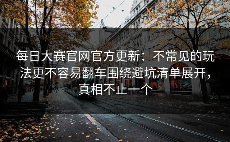 每日大赛官网官方更新：不常见的玩法更不容易翻车围绕避坑清单展开，真相不止一个