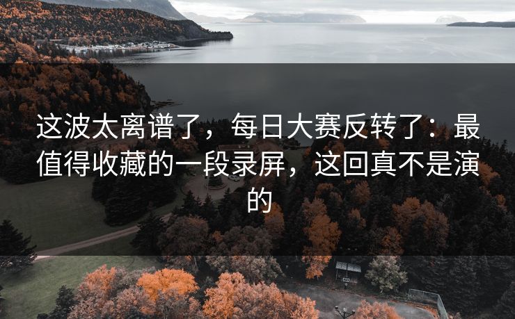 这波太离谱了，每日大赛反转了：最值得收藏的一段录屏，这回真不是演的