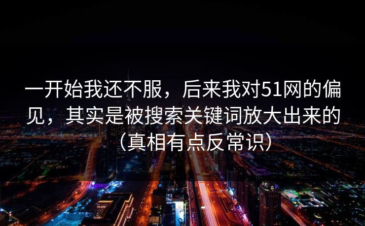 一开始我还不服,后来我对51网的偏见,其实是被搜索关键词放大出来的(真相有点反常识) 一开始我还不服,后来我对51网的偏见,其实是被搜索关键词放大出来的(真相有点反常识)