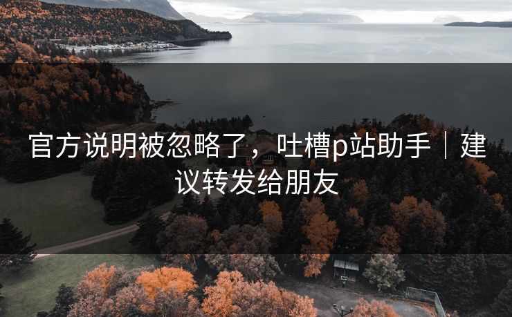 官方说明被忽略了,吐槽p站助手|建议转发给朋友 官方说明被忽略了,吐槽p站助手|建议转发给朋友