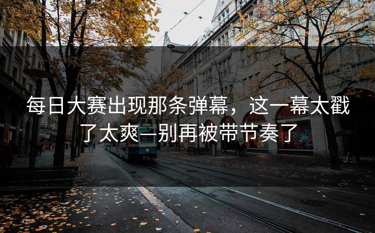 每日大赛出现那条弹幕，这一幕太戳了太爽—别再被带节奏了