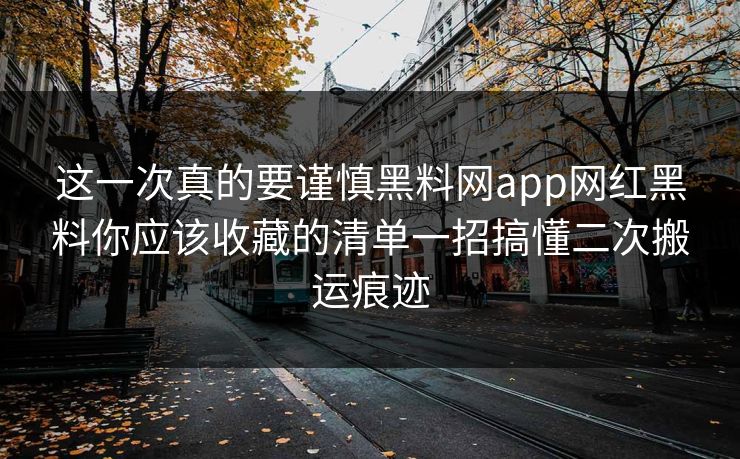 这一次真的要谨慎黑料网app网红黑料你应该收藏的清单一招搞懂二次搬运痕迹
