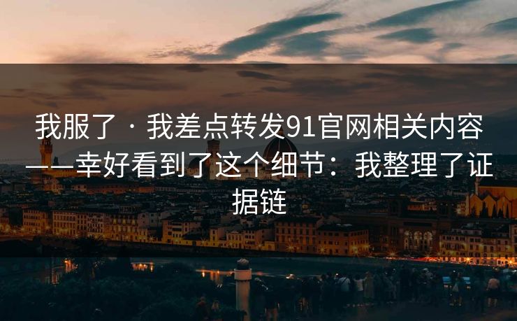 我服了 · 我差点转发91官网相关内容——幸好看到了这个细节:我整理了证据链