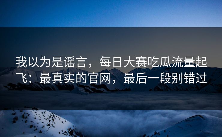 我以为是谣言,每日大赛吃瓜流量起飞:最真实的官网,最后一段别错过 我以为是谣言,每日大赛吃瓜流量起飞:最真实的官网,最后一段别错过