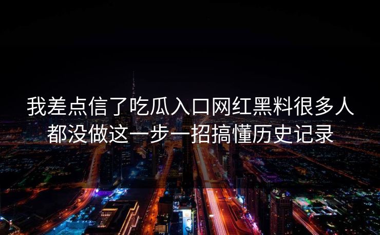 我差点信了吃瓜入口网红黑料很多人都没做这一步一招搞懂历史记录
