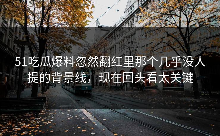 51吃瓜爆料忽然翻红里那个几乎没人提的背景线，现在回头看太关键