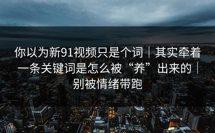 你以为新91视频只是个词｜其实牵着一条关键词是怎么被“养”出来的｜别被情绪带跑
