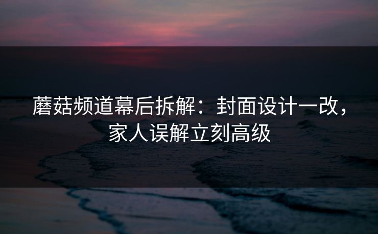 蘑菇频道幕后拆解:封面设计一改,家人误解立刻高级 蘑菇频道幕后拆解:封面设计一改,家人误解立刻高级