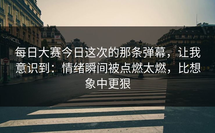 每日大赛今日这次的那条弹幕,让我意识到:情绪瞬间被点燃太燃,比想象中更狠