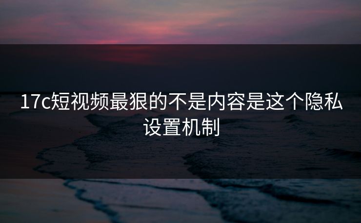 17c短视频最狠的不是内容是这个隐私设置机制 17c短视频最狠的不是内容是这个隐私设置机制