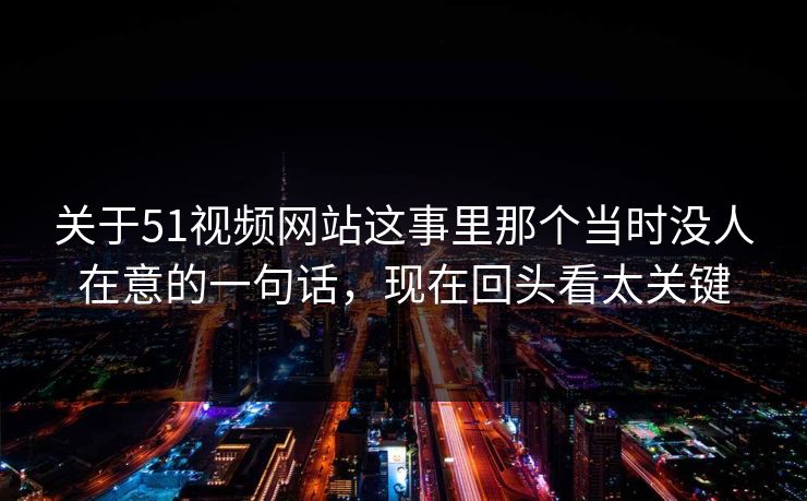 关于51视频网站这事里那个当时没人在意的一句话，现在回头看太关键