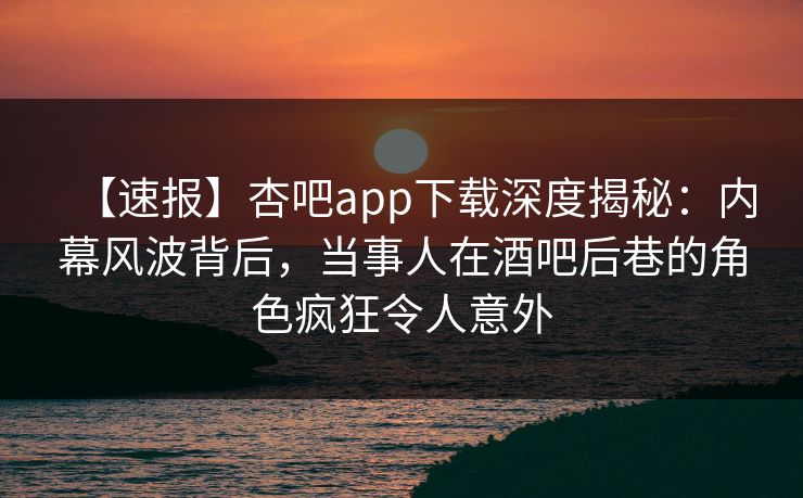 【速报】杏吧app下载深度揭秘:内幕风波背后,当事人在酒吧后巷的角色疯狂令人意外