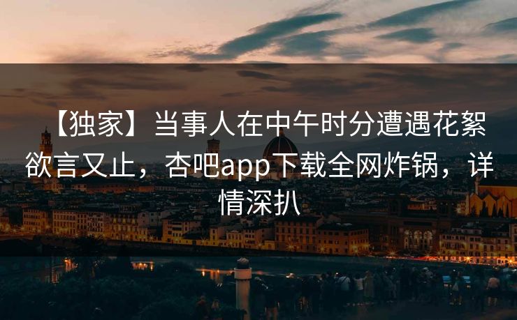 【独家】当事人在中午时分遭遇花絮 欲言又止,杏吧app下载全网炸锅,详情深扒
