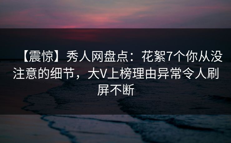 【震惊】秀人网盘点：花絮7个你从没注意的细节，大V上榜理由异常令人刷屏不断
