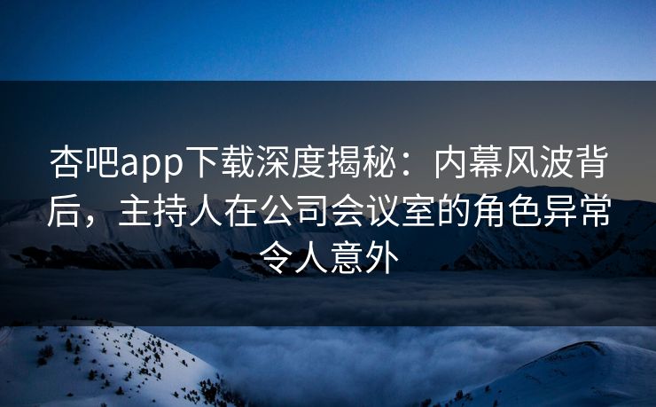 杏吧app下载深度揭秘：内幕风波背后，主持人在公司会议室的角色异常令人意外
