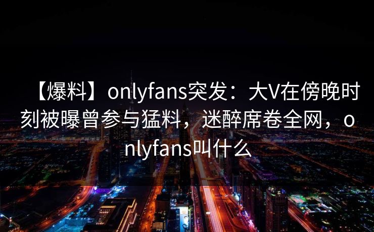 【爆料】onlyfans突发：大V在傍晚时刻被曝曾参与猛料，迷醉席卷全网，onlyfans叫什么