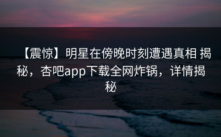 【震惊】明星在傍晚时刻遭遇真相 揭秘，杏吧app下载全网炸锅，详情揭秘