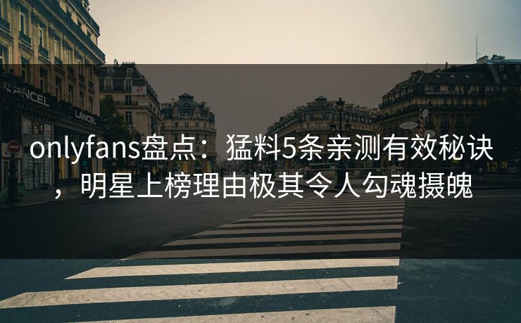 onlyfans盘点：猛料5条亲测有效秘诀，明星上榜理由极其令人勾魂摄魄