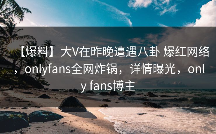 【爆料】大V在昨晚遭遇八卦 爆红网络，onlyfans全网炸锅，详情曝光，only fans博主