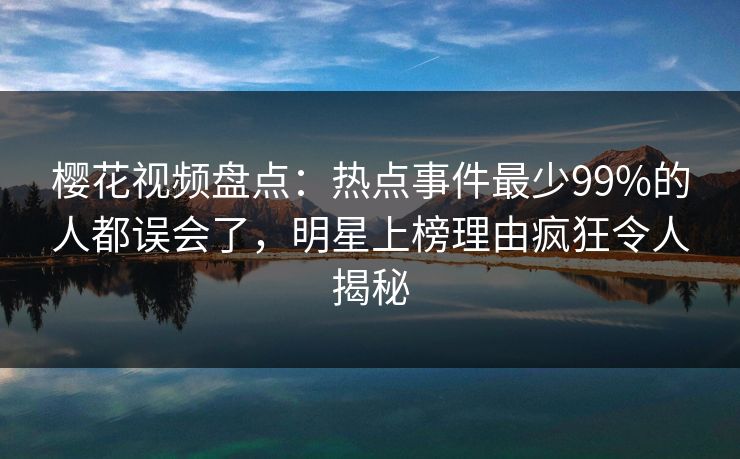 樱花视频盘点：热点事件最少99%的人都误会了，明星上榜理由疯狂令人揭秘