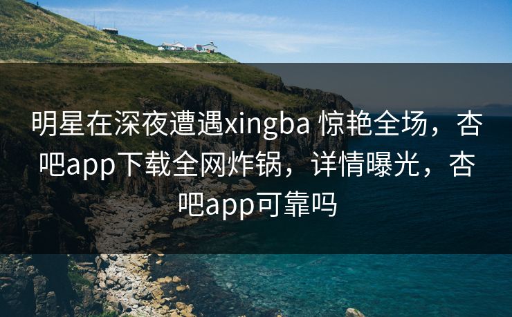 明星在深夜遭遇xingba 惊艳全场，杏吧app下载全网炸锅，详情曝光，杏吧app可靠吗