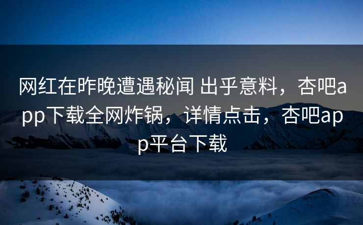 网红在昨晚遭遇秘闻 出乎意料，杏吧app下载全网炸锅，详情点击，杏吧app平台下载