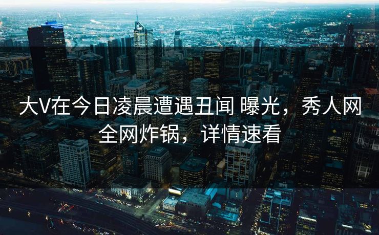 大V在今日凌晨遭遇丑闻 曝光,秀人网全网炸锅,详情速看