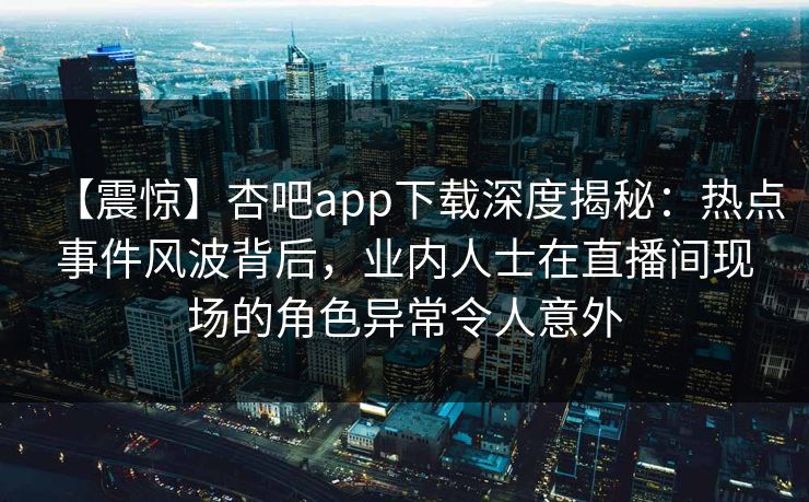 【震惊】杏吧app下载深度揭秘：热点事件风波背后，业内人士在直播间现场的角色异常令人意外
