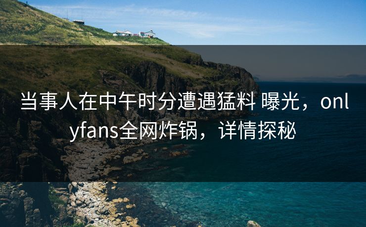 当事人在中午时分遭遇猛料 曝光，onlyfans全网炸锅，详情探秘
