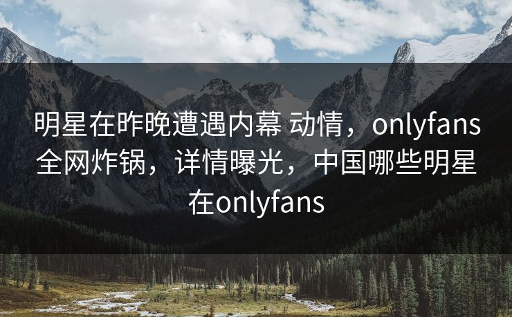 明星在昨晚遭遇内幕 动情，onlyfans全网炸锅，详情曝光，中国哪些明星在onlyfans