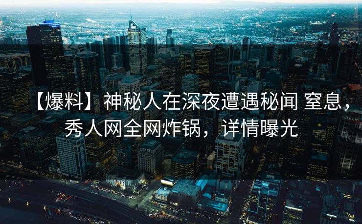 【爆料】神秘人在深夜遭遇秘闻 窒息，秀人网全网炸锅，详情曝光