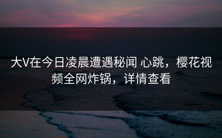 大V在今日凌晨遭遇秘闻 心跳，樱花视频全网炸锅，详情查看