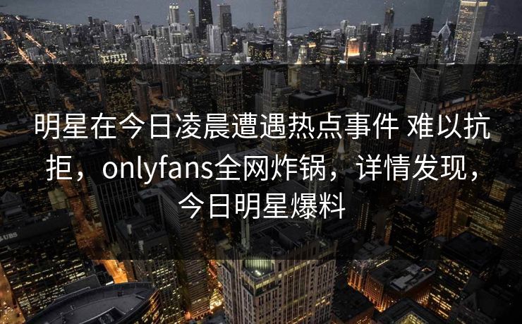 明星在今日凌晨遭遇热点事件 难以抗拒，onlyfans全网炸锅，详情发现，今日明星爆料
