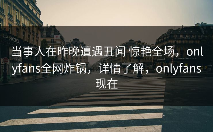 当事人在昨晚遭遇丑闻 惊艳全场，onlyfans全网炸锅，详情了解，onlyfans现在