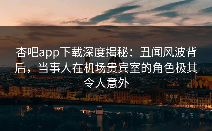 杏吧app下载深度揭秘:丑闻风波背后,当事人在机场贵宾室的角色极其令人意外