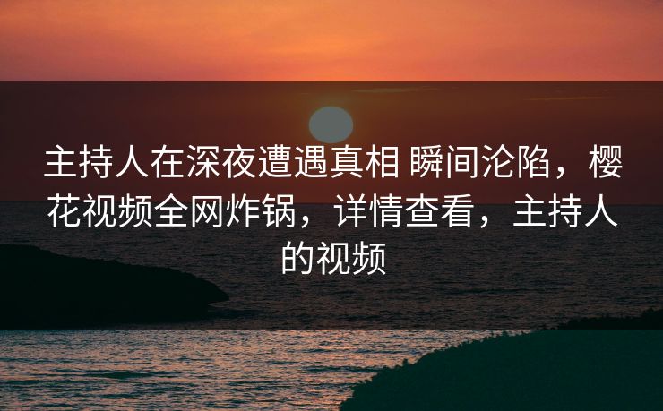 主持人在深夜遭遇真相 瞬间沦陷，樱花视频全网炸锅，详情查看，主持人的视频