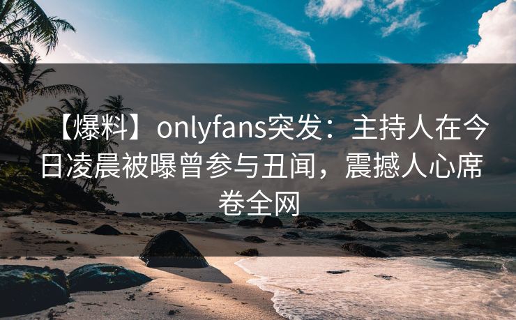 【爆料】onlyfans突发：主持人在今日凌晨被曝曾参与丑闻，震撼人心席卷全网