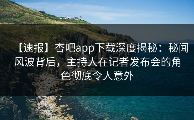 【速报】杏吧app下载深度揭秘：秘闻风波背后，主持人在记者发布会的角色彻底令人意外