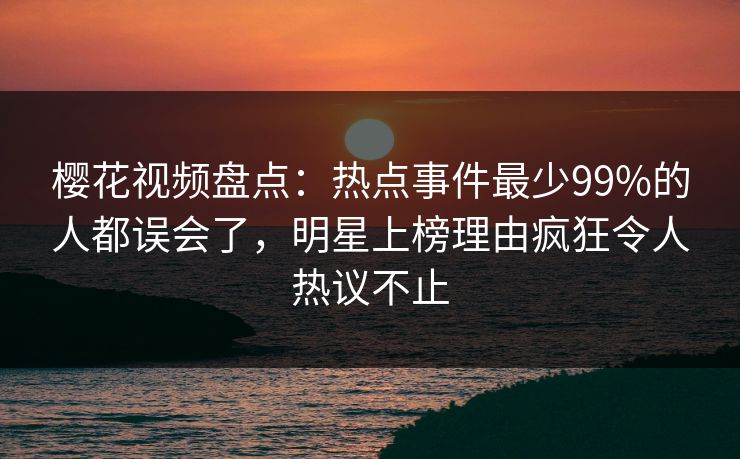 樱花视频盘点：热点事件最少99%的人都误会了，明星上榜理由疯狂令人热议不止