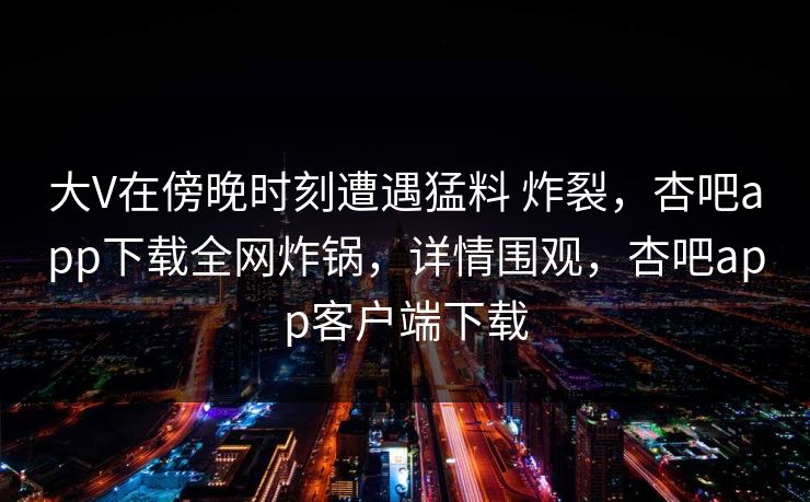 大V在傍晚时刻遭遇猛料 炸裂,杏吧app下载全网炸锅,详情围观,杏吧app客户端下载