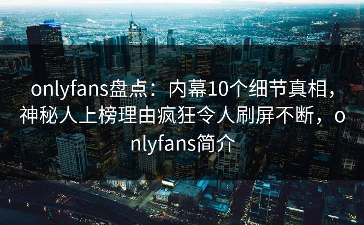 onlyfans盘点：内幕10个细节真相，神秘人上榜理由疯狂令人刷屏不断，onlyfans简介