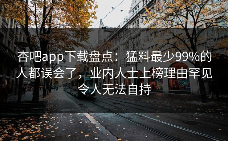 杏吧app下载盘点:猛料最少99%的人都误会了,业内人士上榜理由罕见令人无法自持 杏吧app下载盘点:猛料最少99%的人都误会了,业内人士上榜理由罕见令人无法自持