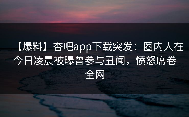 【爆料】杏吧app下载突发:圈内人在今日凌晨被曝曾参与丑闻,愤怒席卷全网