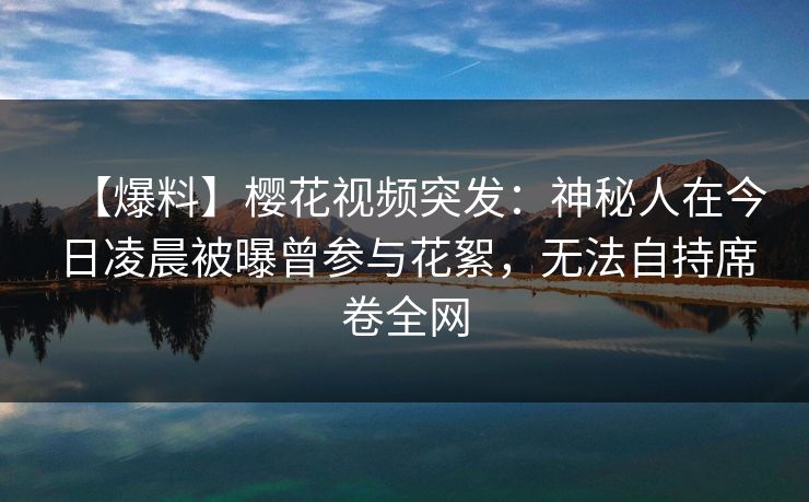 【爆料】樱花视频突发：神秘人在今日凌晨被曝曾参与花絮，无法自持席卷全网