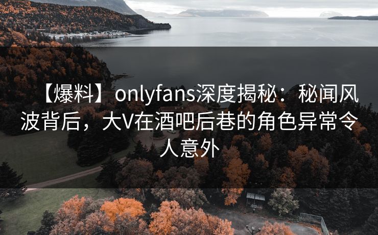 【爆料】onlyfans深度揭秘：秘闻风波背后，大V在酒吧后巷的角色异常令人意外