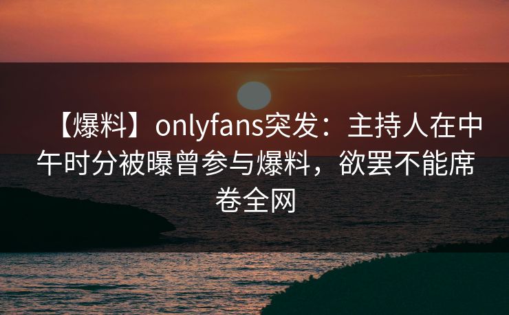 【爆料】onlyfans突发：主持人在中午时分被曝曾参与爆料，欲罢不能席卷全网