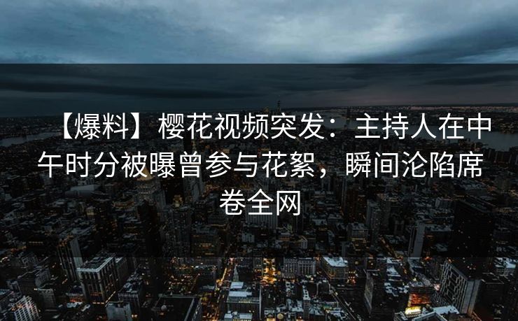 【爆料】樱花视频突发：主持人在中午时分被曝曾参与花絮，瞬间沦陷席卷全网