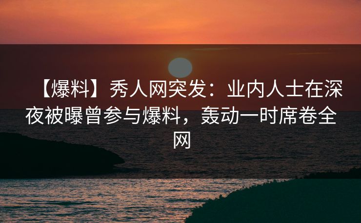 【爆料】秀人网突发:业内人士在深夜被曝曾参与爆料,轰动一时席卷全网