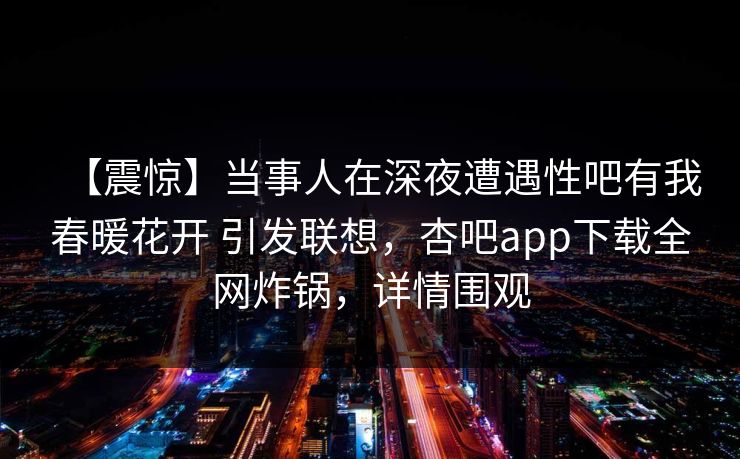 【震惊】当事人在深夜遭遇性吧有我春暖花开 引发联想，杏吧app下载全网炸锅，详情围观
