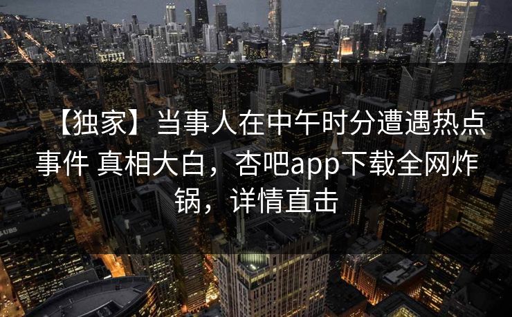 【独家】当事人在中午时分遭遇热点事件 真相大白，杏吧app下载全网炸锅，详情直击